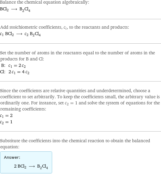 Balance the chemical equation algebraically: BCl2 ⟶ B_2Cl_4 Add stoichiometric coefficients, c_i, to the reactants and products: c_1 BCl2 ⟶ c_2 B_2Cl_4 Set the number of atoms in the reactants equal to the number of atoms in the products for B and Cl: B: | c_1 = 2 c_2 Cl: | 2 c_1 = 4 c_2 Since the coefficients are relative quantities and underdetermined, choose a coefficient to set arbitrarily. To keep the coefficients small, the arbitrary value is ordinarily one. For instance, set c_2 = 1 and solve the system of equations for the remaining coefficients: c_1 = 2 c_2 = 1 Substitute the coefficients into the chemical reaction to obtain the balanced equation: Answer: |   | 2 BCl2 ⟶ B_2Cl_4