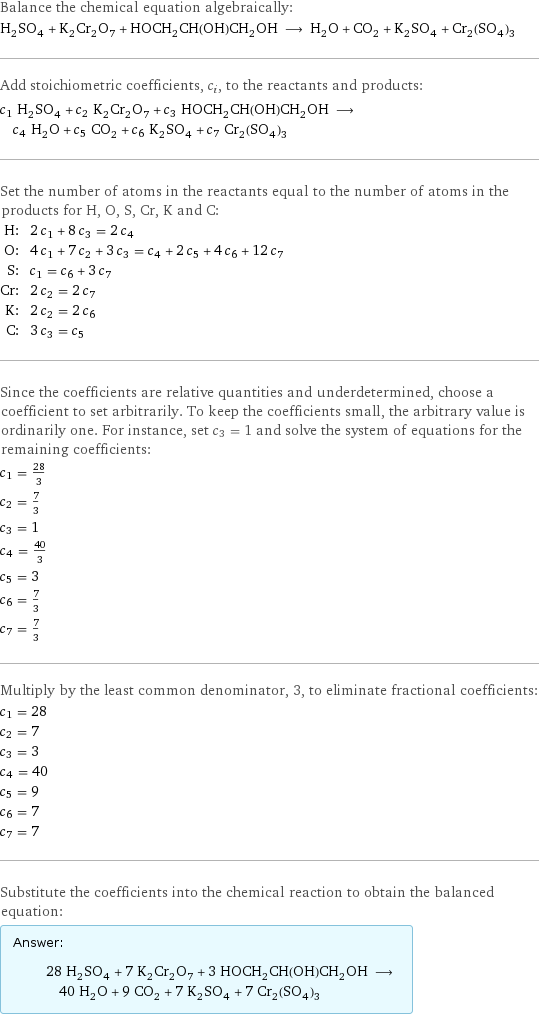 Balance the chemical equation algebraically: H_2SO_4 + K_2Cr_2O_7 + HOCH_2CH(OH)CH_2OH ⟶ H_2O + CO_2 + K_2SO_4 + Cr_2(SO_4)_3 Add stoichiometric coefficients, c_i, to the reactants and products: c_1 H_2SO_4 + c_2 K_2Cr_2O_7 + c_3 HOCH_2CH(OH)CH_2OH ⟶ c_4 H_2O + c_5 CO_2 + c_6 K_2SO_4 + c_7 Cr_2(SO_4)_3 Set the number of atoms in the reactants equal to the number of atoms in the products for H, O, S, Cr, K and C: H: | 2 c_1 + 8 c_3 = 2 c_4 O: | 4 c_1 + 7 c_2 + 3 c_3 = c_4 + 2 c_5 + 4 c_6 + 12 c_7 S: | c_1 = c_6 + 3 c_7 Cr: | 2 c_2 = 2 c_7 K: | 2 c_2 = 2 c_6 C: | 3 c_3 = c_5 Since the coefficients are relative quantities and underdetermined, choose a coefficient to set arbitrarily. To keep the coefficients small, the arbitrary value is ordinarily one. For instance, set c_3 = 1 and solve the system of equations for the remaining coefficients: c_1 = 28/3 c_2 = 7/3 c_3 = 1 c_4 = 40/3 c_5 = 3 c_6 = 7/3 c_7 = 7/3 Multiply by the least common denominator, 3, to eliminate fractional coefficients: c_1 = 28 c_2 = 7 c_3 = 3 c_4 = 40 c_5 = 9 c_6 = 7 c_7 = 7 Substitute the coefficients into the chemical reaction to obtain the balanced equation: Answer: |   | 28 H_2SO_4 + 7 K_2Cr_2O_7 + 3 HOCH_2CH(OH)CH_2OH ⟶ 40 H_2O + 9 CO_2 + 7 K_2SO_4 + 7 Cr_2(SO_4)_3