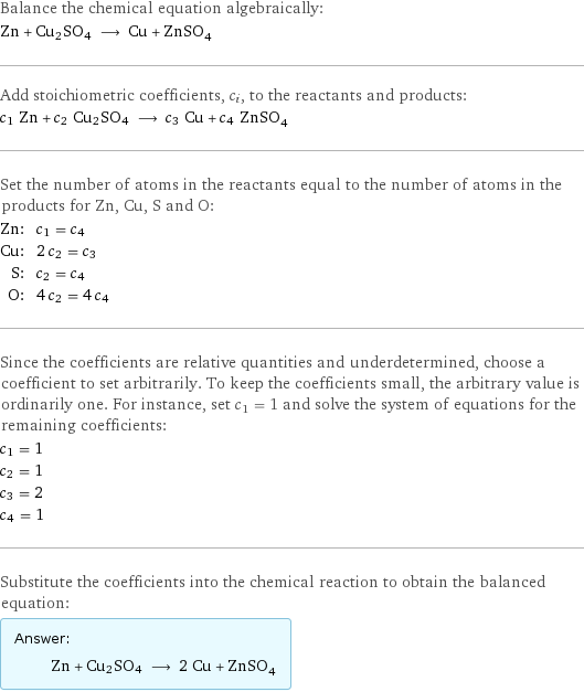 Balance the chemical equation algebraically: Zn + Cu2SO4 ⟶ Cu + ZnSO_4 Add stoichiometric coefficients, c_i, to the reactants and products: c_1 Zn + c_2 Cu2SO4 ⟶ c_3 Cu + c_4 ZnSO_4 Set the number of atoms in the reactants equal to the number of atoms in the products for Zn, Cu, S and O: Zn: | c_1 = c_4 Cu: | 2 c_2 = c_3 S: | c_2 = c_4 O: | 4 c_2 = 4 c_4 Since the coefficients are relative quantities and underdetermined, choose a coefficient to set arbitrarily. To keep the coefficients small, the arbitrary value is ordinarily one. For instance, set c_1 = 1 and solve the system of equations for the remaining coefficients: c_1 = 1 c_2 = 1 c_3 = 2 c_4 = 1 Substitute the coefficients into the chemical reaction to obtain the balanced equation: Answer: |   | Zn + Cu2SO4 ⟶ 2 Cu + ZnSO_4