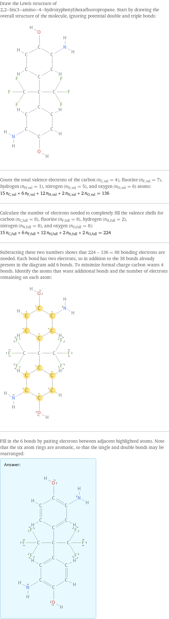 Draw the Lewis structure of 2, 2-bis(3-amino-4-hydroxyphenyl)hexafluoropropane. Start by drawing the overall structure of the molecule, ignoring potential double and triple bonds:  Count the total valence electrons of the carbon (n_C, val = 4), fluorine (n_F, val = 7), hydrogen (n_H, val = 1), nitrogen (n_N, val = 5), and oxygen (n_O, val = 6) atoms: 15 n_C, val + 6 n_F, val + 12 n_H, val + 2 n_N, val + 2 n_O, val = 136 Calculate the number of electrons needed to completely fill the valence shells for carbon (n_C, full = 8), fluorine (n_F, full = 8), hydrogen (n_H, full = 2), nitrogen (n_N, full = 8), and oxygen (n_O, full = 8): 15 n_C, full + 6 n_F, full + 12 n_H, full + 2 n_N, full + 2 n_O, full = 224 Subtracting these two numbers shows that 224 - 136 = 88 bonding electrons are needed. Each bond has two electrons, so in addition to the 38 bonds already present in the diagram add 6 bonds. To minimize formal charge carbon wants 4 bonds. Identify the atoms that want additional bonds and the number of electrons remaining on each atom:  Fill in the 6 bonds by pairing electrons between adjacent highlighted atoms. Note that the six atom rings are aromatic, so that the single and double bonds may be rearranged: Answer: |   | 