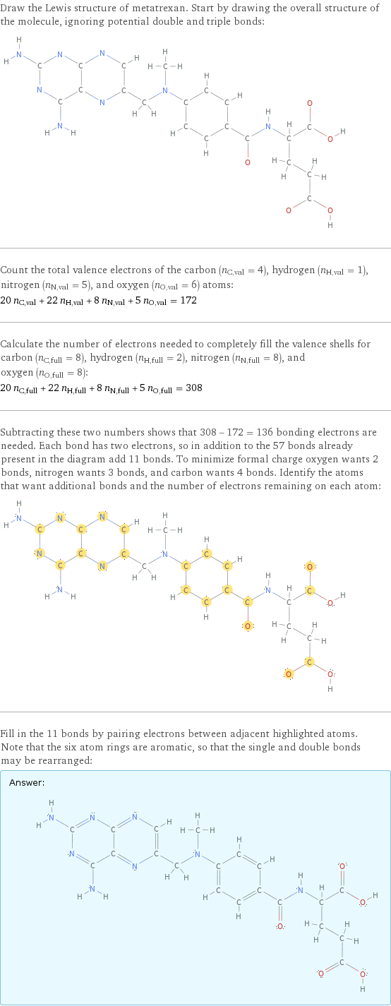 Draw the Lewis structure of metatrexan. Start by drawing the overall structure of the molecule, ignoring potential double and triple bonds:  Count the total valence electrons of the carbon (n_C, val = 4), hydrogen (n_H, val = 1), nitrogen (n_N, val = 5), and oxygen (n_O, val = 6) atoms: 20 n_C, val + 22 n_H, val + 8 n_N, val + 5 n_O, val = 172 Calculate the number of electrons needed to completely fill the valence shells for carbon (n_C, full = 8), hydrogen (n_H, full = 2), nitrogen (n_N, full = 8), and oxygen (n_O, full = 8): 20 n_C, full + 22 n_H, full + 8 n_N, full + 5 n_O, full = 308 Subtracting these two numbers shows that 308 - 172 = 136 bonding electrons are needed. Each bond has two electrons, so in addition to the 57 bonds already present in the diagram add 11 bonds. To minimize formal charge oxygen wants 2 bonds, nitrogen wants 3 bonds, and carbon wants 4 bonds. Identify the atoms that want additional bonds and the number of electrons remaining on each atom:  Fill in the 11 bonds by pairing electrons between adjacent highlighted atoms. Note that the six atom rings are aromatic, so that the single and double bonds may be rearranged: Answer: |   | 