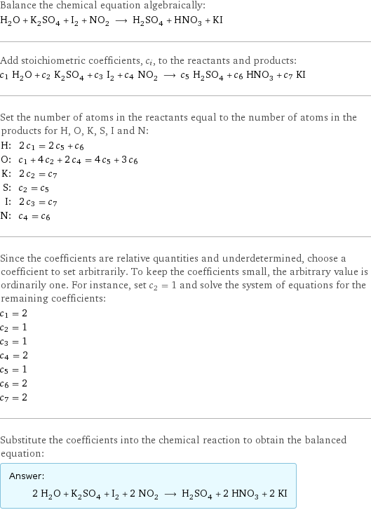 Balance the chemical equation algebraically: H_2O + K_2SO_4 + I_2 + NO_2 ⟶ H_2SO_4 + HNO_3 + KI Add stoichiometric coefficients, c_i, to the reactants and products: c_1 H_2O + c_2 K_2SO_4 + c_3 I_2 + c_4 NO_2 ⟶ c_5 H_2SO_4 + c_6 HNO_3 + c_7 KI Set the number of atoms in the reactants equal to the number of atoms in the products for H, O, K, S, I and N: H: | 2 c_1 = 2 c_5 + c_6 O: | c_1 + 4 c_2 + 2 c_4 = 4 c_5 + 3 c_6 K: | 2 c_2 = c_7 S: | c_2 = c_5 I: | 2 c_3 = c_7 N: | c_4 = c_6 Since the coefficients are relative quantities and underdetermined, choose a coefficient to set arbitrarily. To keep the coefficients small, the arbitrary value is ordinarily one. For instance, set c_2 = 1 and solve the system of equations for the remaining coefficients: c_1 = 2 c_2 = 1 c_3 = 1 c_4 = 2 c_5 = 1 c_6 = 2 c_7 = 2 Substitute the coefficients into the chemical reaction to obtain the balanced equation: Answer: |   | 2 H_2O + K_2SO_4 + I_2 + 2 NO_2 ⟶ H_2SO_4 + 2 HNO_3 + 2 KI