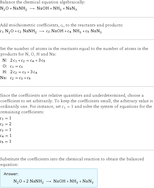 Balance the chemical equation algebraically: N_2O + NaNH_2 ⟶ NaOH + NH_3 + NaN_3 Add stoichiometric coefficients, c_i, to the reactants and products: c_1 N_2O + c_2 NaNH_2 ⟶ c_3 NaOH + c_4 NH_3 + c_5 NaN_3 Set the number of atoms in the reactants equal to the number of atoms in the products for N, O, H and Na: N: | 2 c_1 + c_2 = c_4 + 3 c_5 O: | c_1 = c_3 H: | 2 c_2 = c_3 + 3 c_4 Na: | c_2 = c_3 + c_5 Since the coefficients are relative quantities and underdetermined, choose a coefficient to set arbitrarily. To keep the coefficients small, the arbitrary value is ordinarily one. For instance, set c_1 = 1 and solve the system of equations for the remaining coefficients: c_1 = 1 c_2 = 2 c_3 = 1 c_4 = 1 c_5 = 1 Substitute the coefficients into the chemical reaction to obtain the balanced equation: Answer: |   | N_2O + 2 NaNH_2 ⟶ NaOH + NH_3 + NaN_3