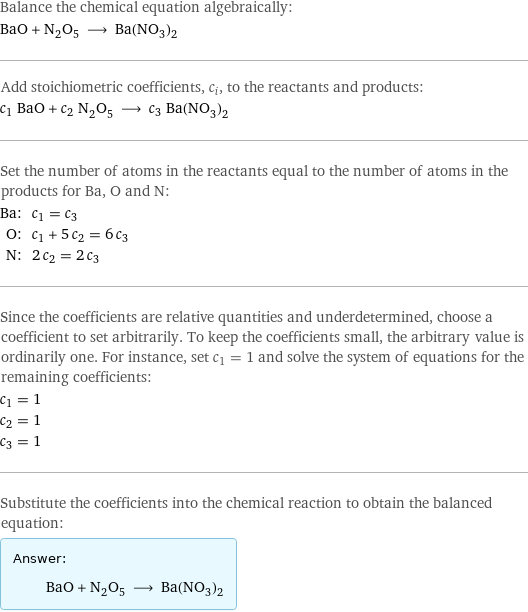 Balance the chemical equation algebraically: BaO + N_2O_5 ⟶ Ba(NO_3)_2 Add stoichiometric coefficients, c_i, to the reactants and products: c_1 BaO + c_2 N_2O_5 ⟶ c_3 Ba(NO_3)_2 Set the number of atoms in the reactants equal to the number of atoms in the products for Ba, O and N: Ba: | c_1 = c_3 O: | c_1 + 5 c_2 = 6 c_3 N: | 2 c_2 = 2 c_3 Since the coefficients are relative quantities and underdetermined, choose a coefficient to set arbitrarily. To keep the coefficients small, the arbitrary value is ordinarily one. For instance, set c_1 = 1 and solve the system of equations for the remaining coefficients: c_1 = 1 c_2 = 1 c_3 = 1 Substitute the coefficients into the chemical reaction to obtain the balanced equation: Answer: |   | BaO + N_2O_5 ⟶ Ba(NO_3)_2