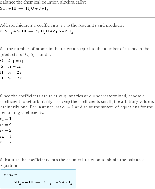 Balance the chemical equation algebraically: SO_2 + HI ⟶ H_2O + S + I_2 Add stoichiometric coefficients, c_i, to the reactants and products: c_1 SO_2 + c_2 HI ⟶ c_3 H_2O + c_4 S + c_5 I_2 Set the number of atoms in the reactants equal to the number of atoms in the products for O, S, H and I: O: | 2 c_1 = c_3 S: | c_1 = c_4 H: | c_2 = 2 c_3 I: | c_2 = 2 c_5 Since the coefficients are relative quantities and underdetermined, choose a coefficient to set arbitrarily. To keep the coefficients small, the arbitrary value is ordinarily one. For instance, set c_1 = 1 and solve the system of equations for the remaining coefficients: c_1 = 1 c_2 = 4 c_3 = 2 c_4 = 1 c_5 = 2 Substitute the coefficients into the chemical reaction to obtain the balanced equation: Answer: |   | SO_2 + 4 HI ⟶ 2 H_2O + S + 2 I_2