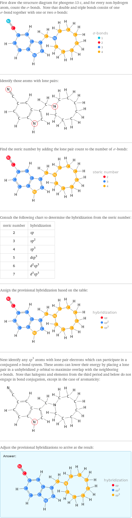 First draw the structure diagram for phosgene-13 c, and for every non-hydrogen atom, count the σ-bonds. Note that double and triple bonds consist of one σ-bond together with one or two π-bonds:  Identify those atoms with lone pairs:  Find the steric number by adding the lone pair count to the number of σ-bonds:  Consult the following chart to determine the hybridization from the steric number: steric number | hybridization 2 | sp 3 | sp^2 4 | sp^3 5 | dsp^3 6 | d^2sp^3 7 | d^3sp^3 Assign the provisional hybridization based on the table:  Next identify any sp^3 atoms with lone pair electrons which can participate in a conjugated π-bond system. These atoms can lower their energy by placing a lone pair in a unhybridized p orbital to maximize overlap with the neighboring π-bonds. Note that halogens and elements from the third period and below do not engage in bond conjugation, except in the case of aromaticity:  Adjust the provisional hybridizations to arrive at the result: Answer: |   | 