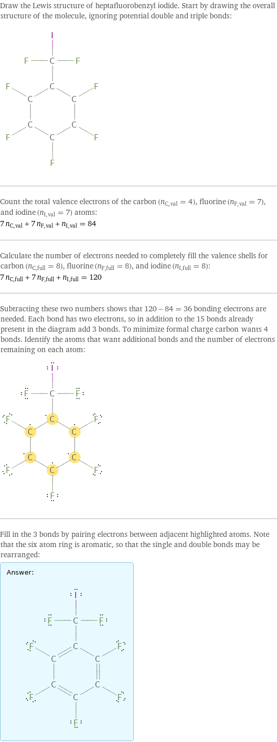 Draw the Lewis structure of heptafluorobenzyl iodide. Start by drawing the overall structure of the molecule, ignoring potential double and triple bonds:  Count the total valence electrons of the carbon (n_C, val = 4), fluorine (n_F, val = 7), and iodine (n_I, val = 7) atoms: 7 n_C, val + 7 n_F, val + n_I, val = 84 Calculate the number of electrons needed to completely fill the valence shells for carbon (n_C, full = 8), fluorine (n_F, full = 8), and iodine (n_I, full = 8): 7 n_C, full + 7 n_F, full + n_I, full = 120 Subtracting these two numbers shows that 120 - 84 = 36 bonding electrons are needed. Each bond has two electrons, so in addition to the 15 bonds already present in the diagram add 3 bonds. To minimize formal charge carbon wants 4 bonds. Identify the atoms that want additional bonds and the number of electrons remaining on each atom:  Fill in the 3 bonds by pairing electrons between adjacent highlighted atoms. Note that the six atom ring is aromatic, so that the single and double bonds may be rearranged: Answer: |   | 