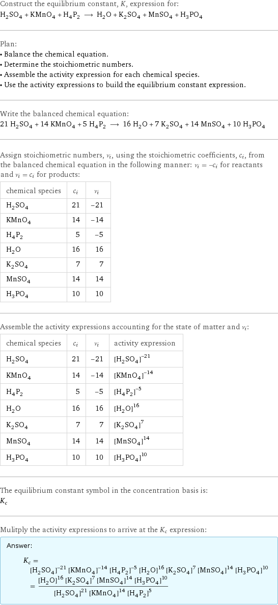 Construct the equilibrium constant, K, expression for: H_2SO_4 + KMnO_4 + H_4P_2 ⟶ H_2O + K_2SO_4 + MnSO_4 + H_3PO_4 Plan: • Balance the chemical equation. • Determine the stoichiometric numbers. • Assemble the activity expression for each chemical species. • Use the activity expressions to build the equilibrium constant expression. Write the balanced chemical equation: 21 H_2SO_4 + 14 KMnO_4 + 5 H_4P_2 ⟶ 16 H_2O + 7 K_2SO_4 + 14 MnSO_4 + 10 H_3PO_4 Assign stoichiometric numbers, ν_i, using the stoichiometric coefficients, c_i, from the balanced chemical equation in the following manner: ν_i = -c_i for reactants and ν_i = c_i for products: chemical species | c_i | ν_i H_2SO_4 | 21 | -21 KMnO_4 | 14 | -14 H_4P_2 | 5 | -5 H_2O | 16 | 16 K_2SO_4 | 7 | 7 MnSO_4 | 14 | 14 H_3PO_4 | 10 | 10 Assemble the activity expressions accounting for the state of matter and ν_i: chemical species | c_i | ν_i | activity expression H_2SO_4 | 21 | -21 | ([H2SO4])^(-21) KMnO_4 | 14 | -14 | ([KMnO4])^(-14) H_4P_2 | 5 | -5 | ([H4P2])^(-5) H_2O | 16 | 16 | ([H2O])^16 K_2SO_4 | 7 | 7 | ([K2SO4])^7 MnSO_4 | 14 | 14 | ([MnSO4])^14 H_3PO_4 | 10 | 10 | ([H3PO4])^10 The equilibrium constant symbol in the concentration basis is: K_c Mulitply the activity expressions to arrive at the K_c expression: Answer: |   | K_c = ([H2SO4])^(-21) ([KMnO4])^(-14) ([H4P2])^(-5) ([H2O])^16 ([K2SO4])^7 ([MnSO4])^14 ([H3PO4])^10 = (([H2O])^16 ([K2SO4])^7 ([MnSO4])^14 ([H3PO4])^10)/(([H2SO4])^21 ([KMnO4])^14 ([H4P2])^5)