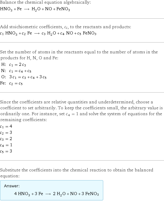 Balance the chemical equation algebraically: HNO_3 + Fe ⟶ H_2O + NO + FeNO3 Add stoichiometric coefficients, c_i, to the reactants and products: c_1 HNO_3 + c_2 Fe ⟶ c_3 H_2O + c_4 NO + c_5 FeNO3 Set the number of atoms in the reactants equal to the number of atoms in the products for H, N, O and Fe: H: | c_1 = 2 c_3 N: | c_1 = c_4 + c_5 O: | 3 c_1 = c_3 + c_4 + 3 c_5 Fe: | c_2 = c_5 Since the coefficients are relative quantities and underdetermined, choose a coefficient to set arbitrarily. To keep the coefficients small, the arbitrary value is ordinarily one. For instance, set c_4 = 1 and solve the system of equations for the remaining coefficients: c_1 = 4 c_2 = 3 c_3 = 2 c_4 = 1 c_5 = 3 Substitute the coefficients into the chemical reaction to obtain the balanced equation: Answer: |   | 4 HNO_3 + 3 Fe ⟶ 2 H_2O + NO + 3 FeNO3