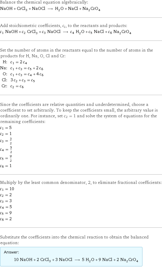 Balance the chemical equation algebraically: NaOH + CrCl_3 + NaOCl ⟶ H_2O + NaCl + Na_2CrO_4 Add stoichiometric coefficients, c_i, to the reactants and products: c_1 NaOH + c_2 CrCl_3 + c_3 NaOCl ⟶ c_4 H_2O + c_5 NaCl + c_6 Na_2CrO_4 Set the number of atoms in the reactants equal to the number of atoms in the products for H, Na, O, Cl and Cr: H: | c_1 = 2 c_4 Na: | c_1 + c_3 = c_5 + 2 c_6 O: | c_1 + c_3 = c_4 + 4 c_6 Cl: | 3 c_2 + c_3 = c_5 Cr: | c_2 = c_6 Since the coefficients are relative quantities and underdetermined, choose a coefficient to set arbitrarily. To keep the coefficients small, the arbitrary value is ordinarily one. For instance, set c_2 = 1 and solve the system of equations for the remaining coefficients: c_1 = 5 c_2 = 1 c_3 = 3/2 c_4 = 5/2 c_5 = 9/2 c_6 = 1 Multiply by the least common denominator, 2, to eliminate fractional coefficients: c_1 = 10 c_2 = 2 c_3 = 3 c_4 = 5 c_5 = 9 c_6 = 2 Substitute the coefficients into the chemical reaction to obtain the balanced equation: Answer: |   | 10 NaOH + 2 CrCl_3 + 3 NaOCl ⟶ 5 H_2O + 9 NaCl + 2 Na_2CrO_4