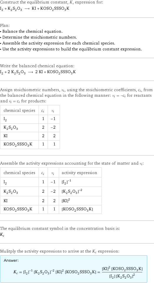 Construct the equilibrium constant, K, expression for: I_2 + K_2S_2O_3 ⟶ KI + KOSO_2SSSO_3K Plan: • Balance the chemical equation. • Determine the stoichiometric numbers. • Assemble the activity expression for each chemical species. • Use the activity expressions to build the equilibrium constant expression. Write the balanced chemical equation: I_2 + 2 K_2S_2O_3 ⟶ 2 KI + KOSO_2SSSO_3K Assign stoichiometric numbers, ν_i, using the stoichiometric coefficients, c_i, from the balanced chemical equation in the following manner: ν_i = -c_i for reactants and ν_i = c_i for products: chemical species | c_i | ν_i I_2 | 1 | -1 K_2S_2O_3 | 2 | -2 KI | 2 | 2 KOSO_2SSSO_3K | 1 | 1 Assemble the activity expressions accounting for the state of matter and ν_i: chemical species | c_i | ν_i | activity expression I_2 | 1 | -1 | ([I2])^(-1) K_2S_2O_3 | 2 | -2 | ([K2S2O3])^(-2) KI | 2 | 2 | ([KI])^2 KOSO_2SSSO_3K | 1 | 1 | [KOSO2SSSO3K] The equilibrium constant symbol in the concentration basis is: K_c Mulitply the activity expressions to arrive at the K_c expression: Answer: |   | K_c = ([I2])^(-1) ([K2S2O3])^(-2) ([KI])^2 [KOSO2SSSO3K] = (([KI])^2 [KOSO2SSSO3K])/([I2] ([K2S2O3])^2)