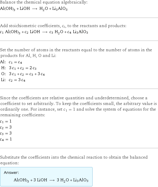 Balance the chemical equation algebraically: Al(OH)_3 + LiOH ⟶ H_2O + Li3AlO3 Add stoichiometric coefficients, c_i, to the reactants and products: c_1 Al(OH)_3 + c_2 LiOH ⟶ c_3 H_2O + c_4 Li3AlO3 Set the number of atoms in the reactants equal to the number of atoms in the products for Al, H, O and Li: Al: | c_1 = c_4 H: | 3 c_1 + c_2 = 2 c_3 O: | 3 c_1 + c_2 = c_3 + 3 c_4 Li: | c_2 = 3 c_4 Since the coefficients are relative quantities and underdetermined, choose a coefficient to set arbitrarily. To keep the coefficients small, the arbitrary value is ordinarily one. For instance, set c_1 = 1 and solve the system of equations for the remaining coefficients: c_1 = 1 c_2 = 3 c_3 = 3 c_4 = 1 Substitute the coefficients into the chemical reaction to obtain the balanced equation: Answer: |   | Al(OH)_3 + 3 LiOH ⟶ 3 H_2O + Li3AlO3