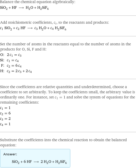 Balance the chemical equation algebraically: SiO_2 + HF ⟶ H_2O + H_2SiF_6 Add stoichiometric coefficients, c_i, to the reactants and products: c_1 SiO_2 + c_2 HF ⟶ c_3 H_2O + c_4 H_2SiF_6 Set the number of atoms in the reactants equal to the number of atoms in the products for O, Si, F and H: O: | 2 c_1 = c_3 Si: | c_1 = c_4 F: | c_2 = 6 c_4 H: | c_2 = 2 c_3 + 2 c_4 Since the coefficients are relative quantities and underdetermined, choose a coefficient to set arbitrarily. To keep the coefficients small, the arbitrary value is ordinarily one. For instance, set c_1 = 1 and solve the system of equations for the remaining coefficients: c_1 = 1 c_2 = 6 c_3 = 2 c_4 = 1 Substitute the coefficients into the chemical reaction to obtain the balanced equation: Answer: |   | SiO_2 + 6 HF ⟶ 2 H_2O + H_2SiF_6