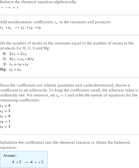 Balance the chemical equation algebraically:  + ⟶ + +  Add stoichiometric coefficients, c_i, to the reactants and products: c_1 + c_2 ⟶ c_3 + c_4 + c_5  Set the number of atoms in the reactants equal to the number of atoms in the products for H, O, S and Mg: H: | 2 c_1 = 2 c_3 O: | 4 c_1 = c_3 + 4 c_5 S: | c_1 = c_4 + c_5 Mg: | c_2 = c_5 Since the coefficients are relative quantities and underdetermined, choose a coefficient to set arbitrarily. To keep the coefficients small, the arbitrary value is ordinarily one. For instance, set c_4 = 1 and solve the system of equations for the remaining coefficients: c_1 = 4 c_2 = 3 c_3 = 4 c_4 = 1 c_5 = 3 Substitute the coefficients into the chemical reaction to obtain the balanced equation: Answer: |   | 4 + 3 ⟶ 4 + + 3 