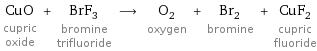 CuO cupric oxide + BrF_3 bromine trifluoride ⟶ O_2 oxygen + Br_2 bromine + CuF_2 cupric fluoride