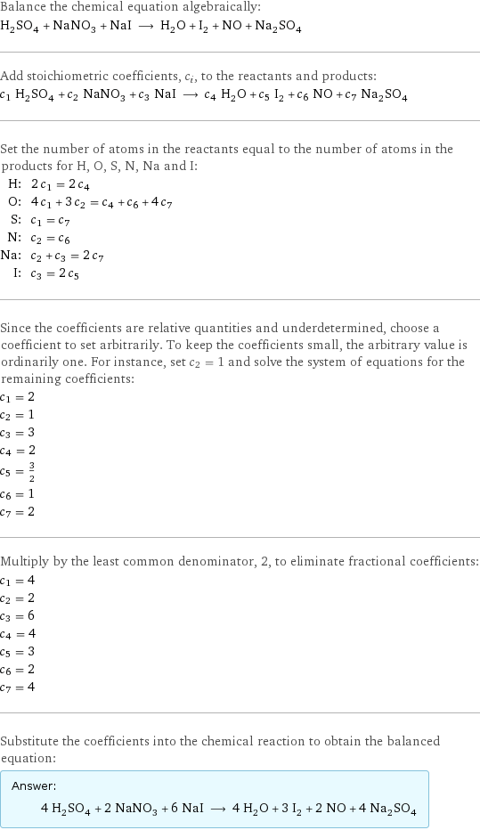 Balance the chemical equation algebraically: H_2SO_4 + NaNO_3 + NaI ⟶ H_2O + I_2 + NO + Na_2SO_4 Add stoichiometric coefficients, c_i, to the reactants and products: c_1 H_2SO_4 + c_2 NaNO_3 + c_3 NaI ⟶ c_4 H_2O + c_5 I_2 + c_6 NO + c_7 Na_2SO_4 Set the number of atoms in the reactants equal to the number of atoms in the products for H, O, S, N, Na and I: H: | 2 c_1 = 2 c_4 O: | 4 c_1 + 3 c_2 = c_4 + c_6 + 4 c_7 S: | c_1 = c_7 N: | c_2 = c_6 Na: | c_2 + c_3 = 2 c_7 I: | c_3 = 2 c_5 Since the coefficients are relative quantities and underdetermined, choose a coefficient to set arbitrarily. To keep the coefficients small, the arbitrary value is ordinarily one. For instance, set c_2 = 1 and solve the system of equations for the remaining coefficients: c_1 = 2 c_2 = 1 c_3 = 3 c_4 = 2 c_5 = 3/2 c_6 = 1 c_7 = 2 Multiply by the least common denominator, 2, to eliminate fractional coefficients: c_1 = 4 c_2 = 2 c_3 = 6 c_4 = 4 c_5 = 3 c_6 = 2 c_7 = 4 Substitute the coefficients into the chemical reaction to obtain the balanced equation: Answer: |   | 4 H_2SO_4 + 2 NaNO_3 + 6 NaI ⟶ 4 H_2O + 3 I_2 + 2 NO + 4 Na_2SO_4