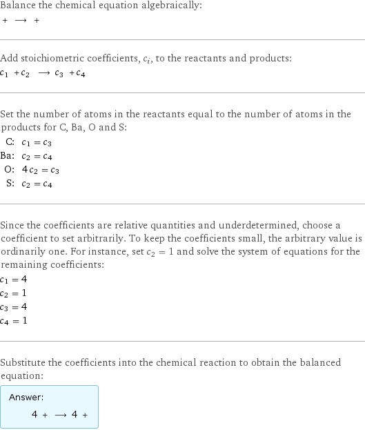 Balance the chemical equation algebraically:  + ⟶ +  Add stoichiometric coefficients, c_i, to the reactants and products: c_1 + c_2 ⟶ c_3 + c_4  Set the number of atoms in the reactants equal to the number of atoms in the products for C, Ba, O and S: C: | c_1 = c_3 Ba: | c_2 = c_4 O: | 4 c_2 = c_3 S: | c_2 = c_4 Since the coefficients are relative quantities and underdetermined, choose a coefficient to set arbitrarily. To keep the coefficients small, the arbitrary value is ordinarily one. For instance, set c_2 = 1 and solve the system of equations for the remaining coefficients: c_1 = 4 c_2 = 1 c_3 = 4 c_4 = 1 Substitute the coefficients into the chemical reaction to obtain the balanced equation: Answer: |   | 4 + ⟶ 4 + 