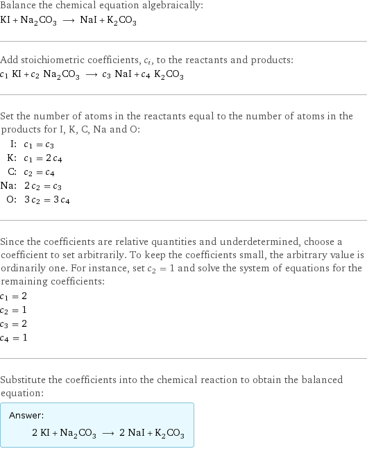 Balance the chemical equation algebraically: KI + Na_2CO_3 ⟶ NaI + K_2CO_3 Add stoichiometric coefficients, c_i, to the reactants and products: c_1 KI + c_2 Na_2CO_3 ⟶ c_3 NaI + c_4 K_2CO_3 Set the number of atoms in the reactants equal to the number of atoms in the products for I, K, C, Na and O: I: | c_1 = c_3 K: | c_1 = 2 c_4 C: | c_2 = c_4 Na: | 2 c_2 = c_3 O: | 3 c_2 = 3 c_4 Since the coefficients are relative quantities and underdetermined, choose a coefficient to set arbitrarily. To keep the coefficients small, the arbitrary value is ordinarily one. For instance, set c_2 = 1 and solve the system of equations for the remaining coefficients: c_1 = 2 c_2 = 1 c_3 = 2 c_4 = 1 Substitute the coefficients into the chemical reaction to obtain the balanced equation: Answer: |   | 2 KI + Na_2CO_3 ⟶ 2 NaI + K_2CO_3