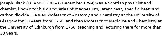 Joseph Black (16 April 1728 - 6 December 1799) was a Scottish physicist and chemist, known for his discoveries of magnesium, latent heat, specific heat, and carbon dioxide. He was Professor of Anatomy and Chemistry at the University of Glasgow for 10 years from 1756, and then Professor of Medicine and Chemistry at the University of Edinburgh from 1766, teaching and lecturing there for more than 30 years.