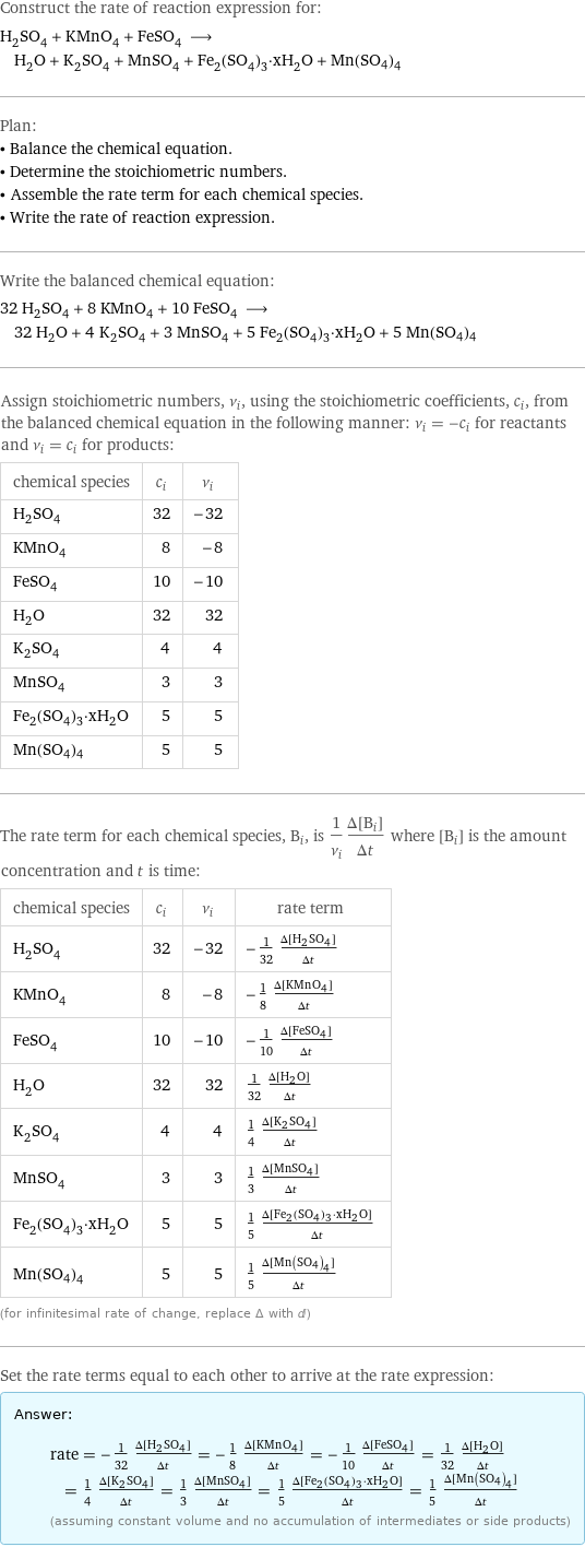 Construct the rate of reaction expression for: H_2SO_4 + KMnO_4 + FeSO_4 ⟶ H_2O + K_2SO_4 + MnSO_4 + Fe_2(SO_4)_3·xH_2O + Mn(SO4)4 Plan: • Balance the chemical equation. • Determine the stoichiometric numbers. • Assemble the rate term for each chemical species. • Write the rate of reaction expression. Write the balanced chemical equation: 32 H_2SO_4 + 8 KMnO_4 + 10 FeSO_4 ⟶ 32 H_2O + 4 K_2SO_4 + 3 MnSO_4 + 5 Fe_2(SO_4)_3·xH_2O + 5 Mn(SO4)4 Assign stoichiometric numbers, ν_i, using the stoichiometric coefficients, c_i, from the balanced chemical equation in the following manner: ν_i = -c_i for reactants and ν_i = c_i for products: chemical species | c_i | ν_i H_2SO_4 | 32 | -32 KMnO_4 | 8 | -8 FeSO_4 | 10 | -10 H_2O | 32 | 32 K_2SO_4 | 4 | 4 MnSO_4 | 3 | 3 Fe_2(SO_4)_3·xH_2O | 5 | 5 Mn(SO4)4 | 5 | 5 The rate term for each chemical species, B_i, is 1/ν_i(Δ[B_i])/(Δt) where [B_i] is the amount concentration and t is time: chemical species | c_i | ν_i | rate term H_2SO_4 | 32 | -32 | -1/32 (Δ[H2SO4])/(Δt) KMnO_4 | 8 | -8 | -1/8 (Δ[KMnO4])/(Δt) FeSO_4 | 10 | -10 | -1/10 (Δ[FeSO4])/(Δt) H_2O | 32 | 32 | 1/32 (Δ[H2O])/(Δt) K_2SO_4 | 4 | 4 | 1/4 (Δ[K2SO4])/(Δt) MnSO_4 | 3 | 3 | 1/3 (Δ[MnSO4])/(Δt) Fe_2(SO_4)_3·xH_2O | 5 | 5 | 1/5 (Δ[Fe2(SO4)3·xH2O])/(Δt) Mn(SO4)4 | 5 | 5 | 1/5 (Δ[Mn(SO4)4])/(Δt) (for infinitesimal rate of change, replace Δ with d) Set the rate terms equal to each other to arrive at the rate expression: Answer: |   | rate = -1/32 (Δ[H2SO4])/(Δt) = -1/8 (Δ[KMnO4])/(Δt) = -1/10 (Δ[FeSO4])/(Δt) = 1/32 (Δ[H2O])/(Δt) = 1/4 (Δ[K2SO4])/(Δt) = 1/3 (Δ[MnSO4])/(Δt) = 1/5 (Δ[Fe2(SO4)3·xH2O])/(Δt) = 1/5 (Δ[Mn(SO4)4])/(Δt) (assuming constant volume and no accumulation of intermediates or side products)