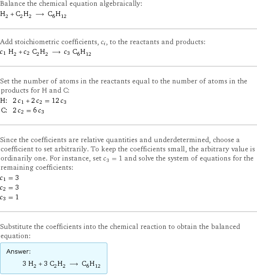 Balance the chemical equation algebraically: H_2 + C_2H_2 ⟶ C_6H_12 Add stoichiometric coefficients, c_i, to the reactants and products: c_1 H_2 + c_2 C_2H_2 ⟶ c_3 C_6H_12 Set the number of atoms in the reactants equal to the number of atoms in the products for H and C: H: | 2 c_1 + 2 c_2 = 12 c_3 C: | 2 c_2 = 6 c_3 Since the coefficients are relative quantities and underdetermined, choose a coefficient to set arbitrarily. To keep the coefficients small, the arbitrary value is ordinarily one. For instance, set c_3 = 1 and solve the system of equations for the remaining coefficients: c_1 = 3 c_2 = 3 c_3 = 1 Substitute the coefficients into the chemical reaction to obtain the balanced equation: Answer: |   | 3 H_2 + 3 C_2H_2 ⟶ C_6H_12