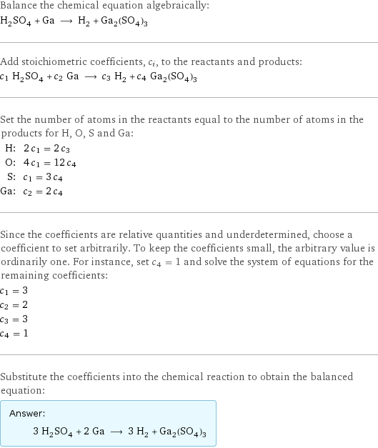 Balance the chemical equation algebraically: H_2SO_4 + Ga ⟶ H_2 + Ga_2(SO_4)_3 Add stoichiometric coefficients, c_i, to the reactants and products: c_1 H_2SO_4 + c_2 Ga ⟶ c_3 H_2 + c_4 Ga_2(SO_4)_3 Set the number of atoms in the reactants equal to the number of atoms in the products for H, O, S and Ga: H: | 2 c_1 = 2 c_3 O: | 4 c_1 = 12 c_4 S: | c_1 = 3 c_4 Ga: | c_2 = 2 c_4 Since the coefficients are relative quantities and underdetermined, choose a coefficient to set arbitrarily. To keep the coefficients small, the arbitrary value is ordinarily one. For instance, set c_4 = 1 and solve the system of equations for the remaining coefficients: c_1 = 3 c_2 = 2 c_3 = 3 c_4 = 1 Substitute the coefficients into the chemical reaction to obtain the balanced equation: Answer: |   | 3 H_2SO_4 + 2 Ga ⟶ 3 H_2 + Ga_2(SO_4)_3