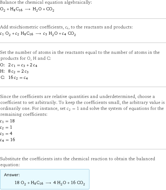 Balance the chemical equation algebraically: O_2 + H8C16 ⟶ H_2O + CO_2 Add stoichiometric coefficients, c_i, to the reactants and products: c_1 O_2 + c_2 H8C16 ⟶ c_3 H_2O + c_4 CO_2 Set the number of atoms in the reactants equal to the number of atoms in the products for O, H and C: O: | 2 c_1 = c_3 + 2 c_4 H: | 8 c_2 = 2 c_3 C: | 16 c_2 = c_4 Since the coefficients are relative quantities and underdetermined, choose a coefficient to set arbitrarily. To keep the coefficients small, the arbitrary value is ordinarily one. For instance, set c_2 = 1 and solve the system of equations for the remaining coefficients: c_1 = 18 c_2 = 1 c_3 = 4 c_4 = 16 Substitute the coefficients into the chemical reaction to obtain the balanced equation: Answer: |   | 18 O_2 + H8C16 ⟶ 4 H_2O + 16 CO_2