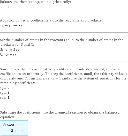 Balance the chemical equation algebraically:  + ⟶  Add stoichiometric coefficients, c_i, to the reactants and products: c_1 + c_2 ⟶ c_3  Set the number of atoms in the reactants equal to the number of atoms in the products for S and C: S: | c_1 = 2 c_3 C: | c_2 = c_3 Since the coefficients are relative quantities and underdetermined, choose a coefficient to set arbitrarily. To keep the coefficients small, the arbitrary value is ordinarily one. For instance, set c_2 = 1 and solve the system of equations for the remaining coefficients: c_1 = 2 c_2 = 1 c_3 = 1 Substitute the coefficients into the chemical reaction to obtain the balanced equation: Answer: |   | 2 + ⟶ 