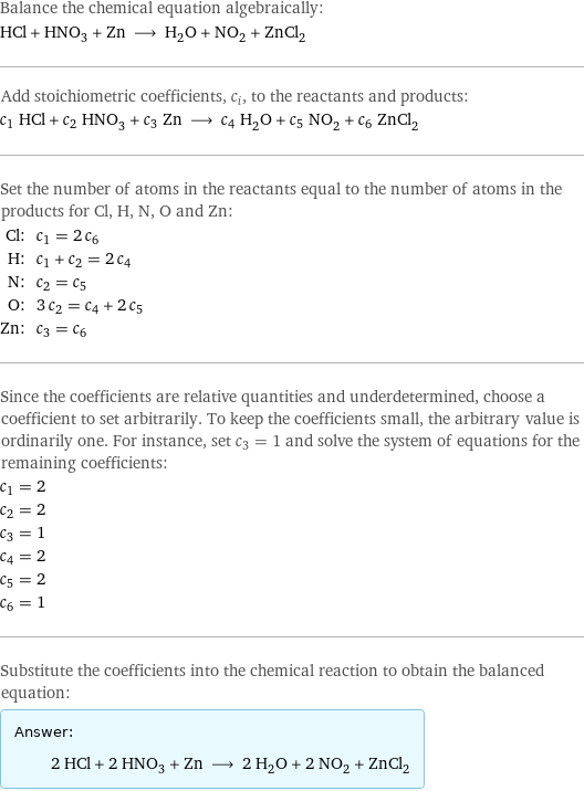 Balance the chemical equation algebraically: HCl + HNO_3 + Zn ⟶ H_2O + NO_2 + ZnCl_2 Add stoichiometric coefficients, c_i, to the reactants and products: c_1 HCl + c_2 HNO_3 + c_3 Zn ⟶ c_4 H_2O + c_5 NO_2 + c_6 ZnCl_2 Set the number of atoms in the reactants equal to the number of atoms in the products for Cl, H, N, O and Zn: Cl: | c_1 = 2 c_6 H: | c_1 + c_2 = 2 c_4 N: | c_2 = c_5 O: | 3 c_2 = c_4 + 2 c_5 Zn: | c_3 = c_6 Since the coefficients are relative quantities and underdetermined, choose a coefficient to set arbitrarily. To keep the coefficients small, the arbitrary value is ordinarily one. For instance, set c_3 = 1 and solve the system of equations for the remaining coefficients: c_1 = 2 c_2 = 2 c_3 = 1 c_4 = 2 c_5 = 2 c_6 = 1 Substitute the coefficients into the chemical reaction to obtain the balanced equation: Answer: |   | 2 HCl + 2 HNO_3 + Zn ⟶ 2 H_2O + 2 NO_2 + ZnCl_2