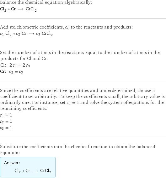 Balance the chemical equation algebraically: Cl_2 + Cr ⟶ CrCl_2 Add stoichiometric coefficients, c_i, to the reactants and products: c_1 Cl_2 + c_2 Cr ⟶ c_3 CrCl_2 Set the number of atoms in the reactants equal to the number of atoms in the products for Cl and Cr: Cl: | 2 c_1 = 2 c_3 Cr: | c_2 = c_3 Since the coefficients are relative quantities and underdetermined, choose a coefficient to set arbitrarily. To keep the coefficients small, the arbitrary value is ordinarily one. For instance, set c_1 = 1 and solve the system of equations for the remaining coefficients: c_1 = 1 c_2 = 1 c_3 = 1 Substitute the coefficients into the chemical reaction to obtain the balanced equation: Answer: |   | Cl_2 + Cr ⟶ CrCl_2