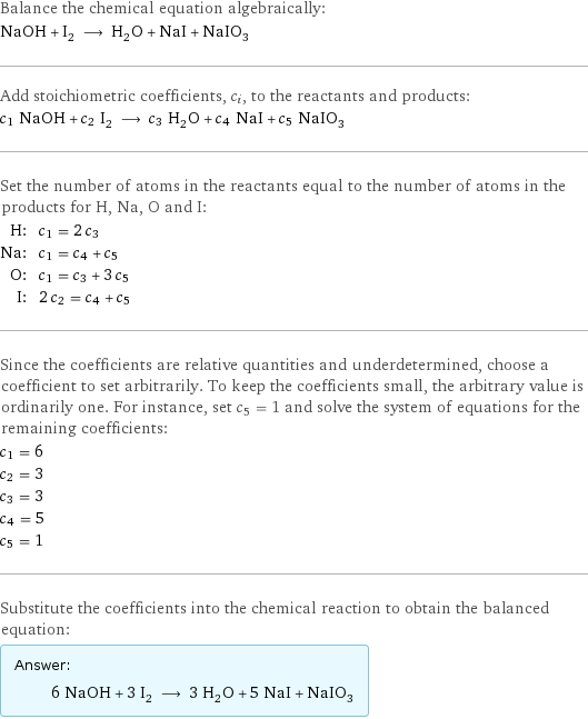 Balance the chemical equation algebraically: NaOH + I_2 ⟶ H_2O + NaI + NaIO_3 Add stoichiometric coefficients, c_i, to the reactants and products: c_1 NaOH + c_2 I_2 ⟶ c_3 H_2O + c_4 NaI + c_5 NaIO_3 Set the number of atoms in the reactants equal to the number of atoms in the products for H, Na, O and I: H: | c_1 = 2 c_3 Na: | c_1 = c_4 + c_5 O: | c_1 = c_3 + 3 c_5 I: | 2 c_2 = c_4 + c_5 Since the coefficients are relative quantities and underdetermined, choose a coefficient to set arbitrarily. To keep the coefficients small, the arbitrary value is ordinarily one. For instance, set c_5 = 1 and solve the system of equations for the remaining coefficients: c_1 = 6 c_2 = 3 c_3 = 3 c_4 = 5 c_5 = 1 Substitute the coefficients into the chemical reaction to obtain the balanced equation: Answer: |   | 6 NaOH + 3 I_2 ⟶ 3 H_2O + 5 NaI + NaIO_3