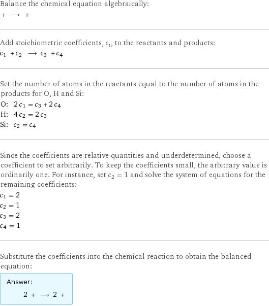 Balance the chemical equation algebraically:  + ⟶ +  Add stoichiometric coefficients, c_i, to the reactants and products: c_1 + c_2 ⟶ c_3 + c_4  Set the number of atoms in the reactants equal to the number of atoms in the products for O, H and Si: O: | 2 c_1 = c_3 + 2 c_4 H: | 4 c_2 = 2 c_3 Si: | c_2 = c_4 Since the coefficients are relative quantities and underdetermined, choose a coefficient to set arbitrarily. To keep the coefficients small, the arbitrary value is ordinarily one. For instance, set c_2 = 1 and solve the system of equations for the remaining coefficients: c_1 = 2 c_2 = 1 c_3 = 2 c_4 = 1 Substitute the coefficients into the chemical reaction to obtain the balanced equation: Answer: |   | 2 + ⟶ 2 + 