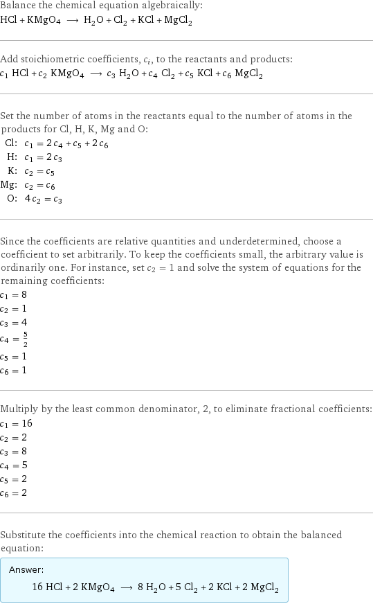 Balance the chemical equation algebraically: HCl + KMgO4 ⟶ H_2O + Cl_2 + KCl + MgCl_2 Add stoichiometric coefficients, c_i, to the reactants and products: c_1 HCl + c_2 KMgO4 ⟶ c_3 H_2O + c_4 Cl_2 + c_5 KCl + c_6 MgCl_2 Set the number of atoms in the reactants equal to the number of atoms in the products for Cl, H, K, Mg and O: Cl: | c_1 = 2 c_4 + c_5 + 2 c_6 H: | c_1 = 2 c_3 K: | c_2 = c_5 Mg: | c_2 = c_6 O: | 4 c_2 = c_3 Since the coefficients are relative quantities and underdetermined, choose a coefficient to set arbitrarily. To keep the coefficients small, the arbitrary value is ordinarily one. For instance, set c_2 = 1 and solve the system of equations for the remaining coefficients: c_1 = 8 c_2 = 1 c_3 = 4 c_4 = 5/2 c_5 = 1 c_6 = 1 Multiply by the least common denominator, 2, to eliminate fractional coefficients: c_1 = 16 c_2 = 2 c_3 = 8 c_4 = 5 c_5 = 2 c_6 = 2 Substitute the coefficients into the chemical reaction to obtain the balanced equation: Answer: |   | 16 HCl + 2 KMgO4 ⟶ 8 H_2O + 5 Cl_2 + 2 KCl + 2 MgCl_2