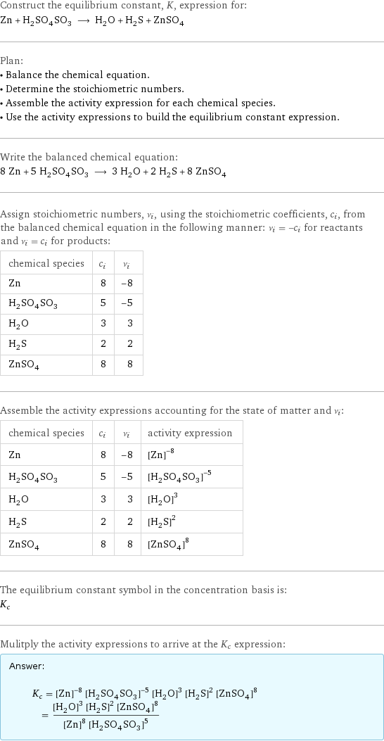 Construct the equilibrium constant, K, expression for: Zn + H_2SO_4SO_3 ⟶ H_2O + H_2S + ZnSO_4 Plan: • Balance the chemical equation. • Determine the stoichiometric numbers. • Assemble the activity expression for each chemical species. • Use the activity expressions to build the equilibrium constant expression. Write the balanced chemical equation: 8 Zn + 5 H_2SO_4SO_3 ⟶ 3 H_2O + 2 H_2S + 8 ZnSO_4 Assign stoichiometric numbers, ν_i, using the stoichiometric coefficients, c_i, from the balanced chemical equation in the following manner: ν_i = -c_i for reactants and ν_i = c_i for products: chemical species | c_i | ν_i Zn | 8 | -8 H_2SO_4SO_3 | 5 | -5 H_2O | 3 | 3 H_2S | 2 | 2 ZnSO_4 | 8 | 8 Assemble the activity expressions accounting for the state of matter and ν_i: chemical species | c_i | ν_i | activity expression Zn | 8 | -8 | ([Zn])^(-8) H_2SO_4SO_3 | 5 | -5 | ([H2SO4SO3])^(-5) H_2O | 3 | 3 | ([H2O])^3 H_2S | 2 | 2 | ([H2S])^2 ZnSO_4 | 8 | 8 | ([ZnSO4])^8 The equilibrium constant symbol in the concentration basis is: K_c Mulitply the activity expressions to arrive at the K_c expression: Answer: |   | K_c = ([Zn])^(-8) ([H2SO4SO3])^(-5) ([H2O])^3 ([H2S])^2 ([ZnSO4])^8 = (([H2O])^3 ([H2S])^2 ([ZnSO4])^8)/(([Zn])^8 ([H2SO4SO3])^5)