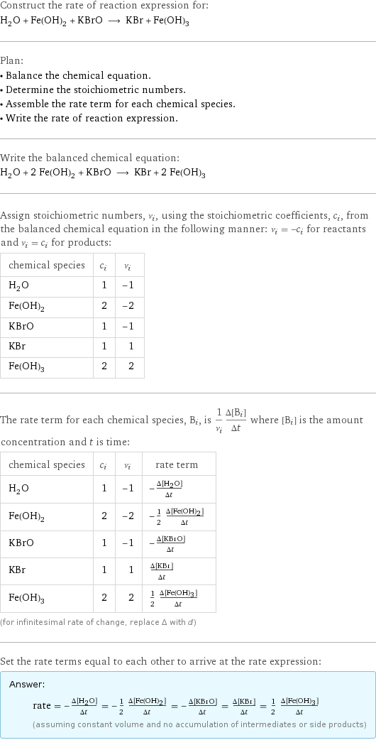 Construct the rate of reaction expression for: H_2O + Fe(OH)_2 + KBrO ⟶ KBr + Fe(OH)_3 Plan: • Balance the chemical equation. • Determine the stoichiometric numbers. • Assemble the rate term for each chemical species. • Write the rate of reaction expression. Write the balanced chemical equation: H_2O + 2 Fe(OH)_2 + KBrO ⟶ KBr + 2 Fe(OH)_3 Assign stoichiometric numbers, ν_i, using the stoichiometric coefficients, c_i, from the balanced chemical equation in the following manner: ν_i = -c_i for reactants and ν_i = c_i for products: chemical species | c_i | ν_i H_2O | 1 | -1 Fe(OH)_2 | 2 | -2 KBrO | 1 | -1 KBr | 1 | 1 Fe(OH)_3 | 2 | 2 The rate term for each chemical species, B_i, is 1/ν_i(Δ[B_i])/(Δt) where [B_i] is the amount concentration and t is time: chemical species | c_i | ν_i | rate term H_2O | 1 | -1 | -(Δ[H2O])/(Δt) Fe(OH)_2 | 2 | -2 | -1/2 (Δ[Fe(OH)2])/(Δt) KBrO | 1 | -1 | -(Δ[KBrO])/(Δt) KBr | 1 | 1 | (Δ[KBr])/(Δt) Fe(OH)_3 | 2 | 2 | 1/2 (Δ[Fe(OH)3])/(Δt) (for infinitesimal rate of change, replace Δ with d) Set the rate terms equal to each other to arrive at the rate expression: Answer: |   | rate = -(Δ[H2O])/(Δt) = -1/2 (Δ[Fe(OH)2])/(Δt) = -(Δ[KBrO])/(Δt) = (Δ[KBr])/(Δt) = 1/2 (Δ[Fe(OH)3])/(Δt) (assuming constant volume and no accumulation of intermediates or side products)