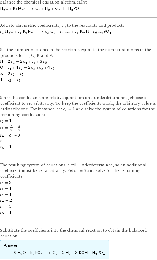 Balance the chemical equation algebraically: H_2O + K3PO4 ⟶ O_2 + H_2 + KOH + H_3PO_4 Add stoichiometric coefficients, c_i, to the reactants and products: c_1 H_2O + c_2 K3PO4 ⟶ c_3 O_2 + c_4 H_2 + c_5 KOH + c_6 H_3PO_4 Set the number of atoms in the reactants equal to the number of atoms in the products for H, O, K and P: H: | 2 c_1 = 2 c_4 + c_5 + 3 c_6 O: | c_1 + 4 c_2 = 2 c_3 + c_5 + 4 c_6 K: | 3 c_2 = c_5 P: | c_2 = c_6 Since the coefficients are relative quantities and underdetermined, choose a coefficient to set arbitrarily. To keep the coefficients small, the arbitrary value is ordinarily one. For instance, set c_2 = 1 and solve the system of equations for the remaining coefficients: c_2 = 1 c_3 = c_1/2 - 3/2 c_4 = c_1 - 3 c_5 = 3 c_6 = 1 The resulting system of equations is still underdetermined, so an additional coefficient must be set arbitrarily. Set c_1 = 5 and solve for the remaining coefficients: c_1 = 5 c_2 = 1 c_3 = 1 c_4 = 2 c_5 = 3 c_6 = 1 Substitute the coefficients into the chemical reaction to obtain the balanced equation: Answer: |   | 5 H_2O + K3PO4 ⟶ O_2 + 2 H_2 + 3 KOH + H_3PO_4