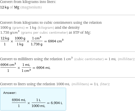 Convert from kilograms into liters: 12 kg of Mg (magnesium) Convert from kilograms to cubic centimeters using the relation 1000 g (grams) = 1 kg (kilogram) and the density 1.738 g/cm^3 (grams per cubic centimeter) at STP of Mg: (12 kg)/1 × (1000 g)/(1 kg) × (1 cm^3)/(1.738 g) = 6904 cm^3 Convert to milliliters using the relation 1 cm^3 (cubic centimeter) = 1 mL (milliliter): (6904 cm^3)/1 × (1 mL)/(1 cm^3) = 6904 mL Convert to liters using the relation 1000 mL (milliliters) = 1 L (liter): Answer: |   | (6904 mL)/1 × (1 L)/(1000 mL) = 6.904 L