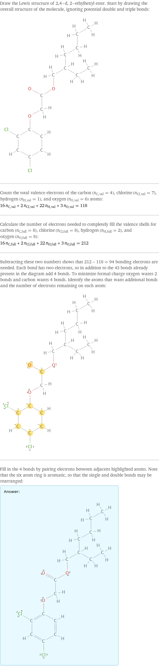 Draw the Lewis structure of 2, 4-d, 2-ethylhexyl ester. Start by drawing the overall structure of the molecule, ignoring potential double and triple bonds:  Count the total valence electrons of the carbon (n_C, val = 4), chlorine (n_Cl, val = 7), hydrogen (n_H, val = 1), and oxygen (n_O, val = 6) atoms: 16 n_C, val + 2 n_Cl, val + 22 n_H, val + 3 n_O, val = 118 Calculate the number of electrons needed to completely fill the valence shells for carbon (n_C, full = 8), chlorine (n_Cl, full = 8), hydrogen (n_H, full = 2), and oxygen (n_O, full = 8): 16 n_C, full + 2 n_Cl, full + 22 n_H, full + 3 n_O, full = 212 Subtracting these two numbers shows that 212 - 118 = 94 bonding electrons are needed. Each bond has two electrons, so in addition to the 43 bonds already present in the diagram add 4 bonds. To minimize formal charge oxygen wants 2 bonds and carbon wants 4 bonds. Identify the atoms that want additional bonds and the number of electrons remaining on each atom:  Fill in the 4 bonds by pairing electrons between adjacent highlighted atoms. Note that the six atom ring is aromatic, so that the single and double bonds may be rearranged: Answer: |   | 