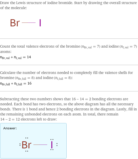 Draw the Lewis structure of iodine bromide. Start by drawing the overall structure of the molecule:  Count the total valence electrons of the bromine (n_Br, val = 7) and iodine (n_I, val = 7) atoms: n_Br, val + n_I, val = 14 Calculate the number of electrons needed to completely fill the valence shells for bromine (n_Br, full = 8) and iodine (n_I, full = 8): n_Br, full + n_I, full = 16 Subtracting these two numbers shows that 16 - 14 = 2 bonding electrons are needed. Each bond has two electrons, so the above diagram has all the necessary bonds. There is 1 bond and hence 2 bonding electrons in the diagram. Lastly, fill in the remaining unbonded electrons on each atom. In total, there remain 14 - 2 = 12 electrons left to draw: Answer: |   | 