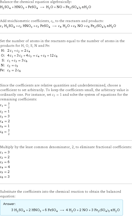 Balance the chemical equation algebraically: H_2SO_4 + HNO_3 + FeSO_4 ⟶ H_2O + NO + Fe_2(SO_4)_3·xH_2O Add stoichiometric coefficients, c_i, to the reactants and products: c_1 H_2SO_4 + c_2 HNO_3 + c_3 FeSO_4 ⟶ c_4 H_2O + c_5 NO + c_6 Fe_2(SO_4)_3·xH_2O Set the number of atoms in the reactants equal to the number of atoms in the products for H, O, S, N and Fe: H: | 2 c_1 + c_2 = 2 c_4 O: | 4 c_1 + 3 c_2 + 4 c_3 = c_4 + c_5 + 12 c_6 S: | c_1 + c_3 = 3 c_6 N: | c_2 = c_5 Fe: | c_3 = 2 c_6 Since the coefficients are relative quantities and underdetermined, choose a coefficient to set arbitrarily. To keep the coefficients small, the arbitrary value is ordinarily one. For instance, set c_2 = 1 and solve the system of equations for the remaining coefficients: c_1 = 3/2 c_2 = 1 c_3 = 3 c_4 = 2 c_5 = 1 c_6 = 3/2 Multiply by the least common denominator, 2, to eliminate fractional coefficients: c_1 = 3 c_2 = 2 c_3 = 6 c_4 = 4 c_5 = 2 c_6 = 3 Substitute the coefficients into the chemical reaction to obtain the balanced equation: Answer: |   | 3 H_2SO_4 + 2 HNO_3 + 6 FeSO_4 ⟶ 4 H_2O + 2 NO + 3 Fe_2(SO_4)_3·xH_2O