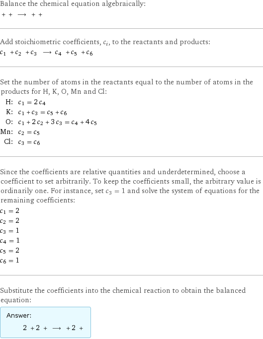 Balance the chemical equation algebraically:  + + ⟶ + +  Add stoichiometric coefficients, c_i, to the reactants and products: c_1 + c_2 + c_3 ⟶ c_4 + c_5 + c_6  Set the number of atoms in the reactants equal to the number of atoms in the products for H, K, O, Mn and Cl: H: | c_1 = 2 c_4 K: | c_1 + c_3 = c_5 + c_6 O: | c_1 + 2 c_2 + 3 c_3 = c_4 + 4 c_5 Mn: | c_2 = c_5 Cl: | c_3 = c_6 Since the coefficients are relative quantities and underdetermined, choose a coefficient to set arbitrarily. To keep the coefficients small, the arbitrary value is ordinarily one. For instance, set c_3 = 1 and solve the system of equations for the remaining coefficients: c_1 = 2 c_2 = 2 c_3 = 1 c_4 = 1 c_5 = 2 c_6 = 1 Substitute the coefficients into the chemical reaction to obtain the balanced equation: Answer: |   | 2 + 2 + ⟶ + 2 + 