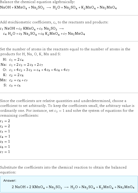 Balance the chemical equation algebraically: NaOH + KMnO_4 + Na_2SO_3 ⟶ H_2O + Na_2SO_4 + K_2MnO_4 + Na2MnO4 Add stoichiometric coefficients, c_i, to the reactants and products: c_1 NaOH + c_2 KMnO_4 + c_3 Na_2SO_3 ⟶ c_4 H_2O + c_5 Na_2SO_4 + c_6 K_2MnO_4 + c_7 Na2MnO4 Set the number of atoms in the reactants equal to the number of atoms in the products for H, Na, O, K, Mn and S: H: | c_1 = 2 c_4 Na: | c_1 + 2 c_3 = 2 c_5 + 2 c_7 O: | c_1 + 4 c_2 + 3 c_3 = c_4 + 4 c_5 + 4 c_6 + 4 c_7 K: | c_2 = 2 c_6 Mn: | c_2 = c_6 + c_7 S: | c_3 = c_5 Since the coefficients are relative quantities and underdetermined, choose a coefficient to set arbitrarily. To keep the coefficients small, the arbitrary value is ordinarily one. For instance, set c_3 = 1 and solve the system of equations for the remaining coefficients: c_1 = 2 c_2 = 2 c_3 = 1 c_4 = 1 c_5 = 1 c_6 = 1 c_7 = 1 Substitute the coefficients into the chemical reaction to obtain the balanced equation: Answer: |   | 2 NaOH + 2 KMnO_4 + Na_2SO_3 ⟶ H_2O + Na_2SO_4 + K_2MnO_4 + Na2MnO4