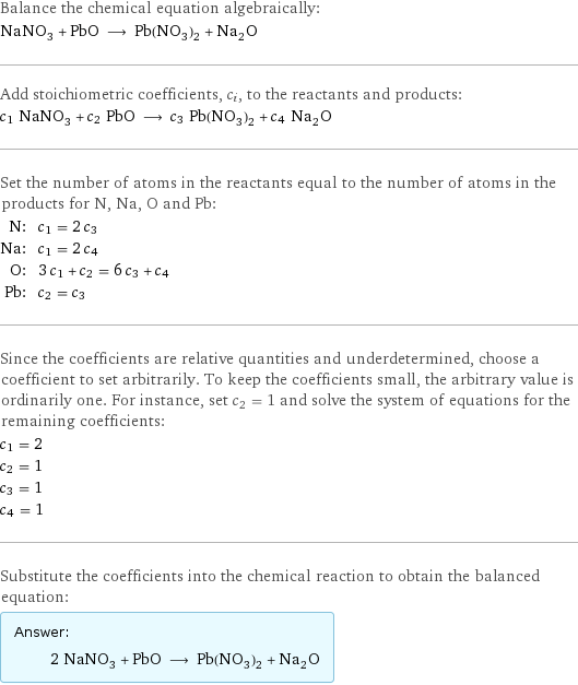 Balance the chemical equation algebraically: NaNO_3 + PbO ⟶ Pb(NO_3)_2 + Na_2O Add stoichiometric coefficients, c_i, to the reactants and products: c_1 NaNO_3 + c_2 PbO ⟶ c_3 Pb(NO_3)_2 + c_4 Na_2O Set the number of atoms in the reactants equal to the number of atoms in the products for N, Na, O and Pb: N: | c_1 = 2 c_3 Na: | c_1 = 2 c_4 O: | 3 c_1 + c_2 = 6 c_3 + c_4 Pb: | c_2 = c_3 Since the coefficients are relative quantities and underdetermined, choose a coefficient to set arbitrarily. To keep the coefficients small, the arbitrary value is ordinarily one. For instance, set c_2 = 1 and solve the system of equations for the remaining coefficients: c_1 = 2 c_2 = 1 c_3 = 1 c_4 = 1 Substitute the coefficients into the chemical reaction to obtain the balanced equation: Answer: |   | 2 NaNO_3 + PbO ⟶ Pb(NO_3)_2 + Na_2O