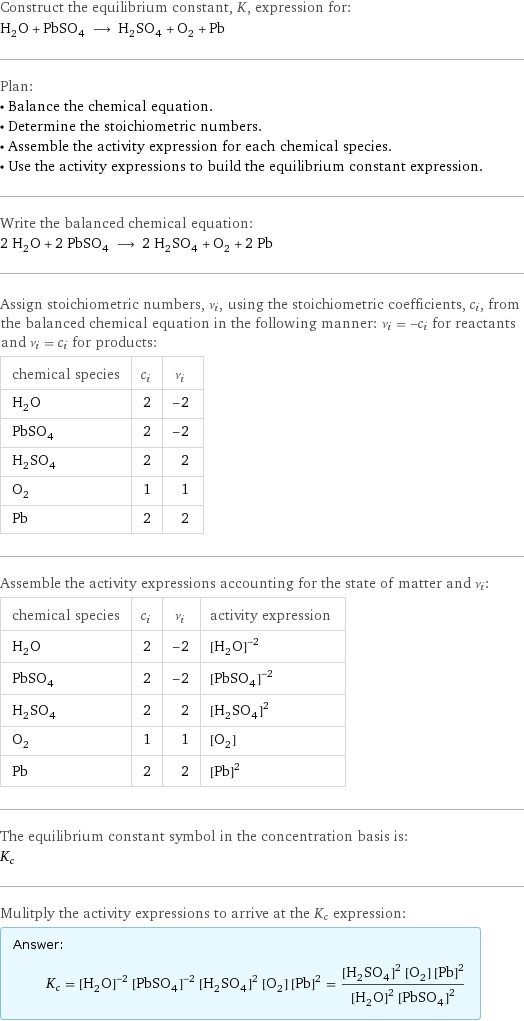 Construct the equilibrium constant, K, expression for: H_2O + PbSO_4 ⟶ H_2SO_4 + O_2 + Pb Plan: • Balance the chemical equation. • Determine the stoichiometric numbers. • Assemble the activity expression for each chemical species. • Use the activity expressions to build the equilibrium constant expression. Write the balanced chemical equation: 2 H_2O + 2 PbSO_4 ⟶ 2 H_2SO_4 + O_2 + 2 Pb Assign stoichiometric numbers, ν_i, using the stoichiometric coefficients, c_i, from the balanced chemical equation in the following manner: ν_i = -c_i for reactants and ν_i = c_i for products: chemical species | c_i | ν_i H_2O | 2 | -2 PbSO_4 | 2 | -2 H_2SO_4 | 2 | 2 O_2 | 1 | 1 Pb | 2 | 2 Assemble the activity expressions accounting for the state of matter and ν_i: chemical species | c_i | ν_i | activity expression H_2O | 2 | -2 | ([H2O])^(-2) PbSO_4 | 2 | -2 | ([PbSO4])^(-2) H_2SO_4 | 2 | 2 | ([H2SO4])^2 O_2 | 1 | 1 | [O2] Pb | 2 | 2 | ([Pb])^2 The equilibrium constant symbol in the concentration basis is: K_c Mulitply the activity expressions to arrive at the K_c expression: Answer: |   | K_c = ([H2O])^(-2) ([PbSO4])^(-2) ([H2SO4])^2 [O2] ([Pb])^2 = (([H2SO4])^2 [O2] ([Pb])^2)/(([H2O])^2 ([PbSO4])^2)