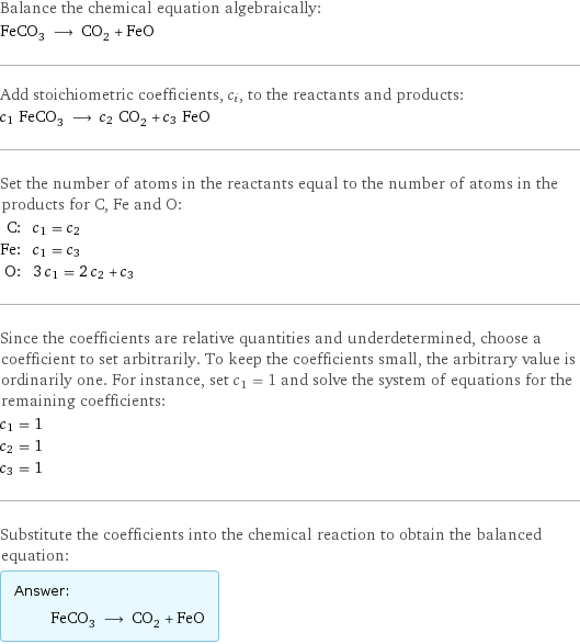 Balance the chemical equation algebraically: FeCO_3 ⟶ CO_2 + FeO Add stoichiometric coefficients, c_i, to the reactants and products: c_1 FeCO_3 ⟶ c_2 CO_2 + c_3 FeO Set the number of atoms in the reactants equal to the number of atoms in the products for C, Fe and O: C: | c_1 = c_2 Fe: | c_1 = c_3 O: | 3 c_1 = 2 c_2 + c_3 Since the coefficients are relative quantities and underdetermined, choose a coefficient to set arbitrarily. To keep the coefficients small, the arbitrary value is ordinarily one. For instance, set c_1 = 1 and solve the system of equations for the remaining coefficients: c_1 = 1 c_2 = 1 c_3 = 1 Substitute the coefficients into the chemical reaction to obtain the balanced equation: Answer: |   | FeCO_3 ⟶ CO_2 + FeO