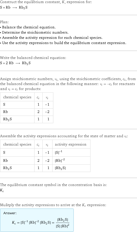 Construct the equilibrium constant, K, expression for: S + Rb ⟶ Rb2S Plan: • Balance the chemical equation. • Determine the stoichiometric numbers. • Assemble the activity expression for each chemical species. • Use the activity expressions to build the equilibrium constant expression. Write the balanced chemical equation: S + 2 Rb ⟶ Rb2S Assign stoichiometric numbers, ν_i, using the stoichiometric coefficients, c_i, from the balanced chemical equation in the following manner: ν_i = -c_i for reactants and ν_i = c_i for products: chemical species | c_i | ν_i S | 1 | -1 Rb | 2 | -2 Rb2S | 1 | 1 Assemble the activity expressions accounting for the state of matter and ν_i: chemical species | c_i | ν_i | activity expression S | 1 | -1 | ([S])^(-1) Rb | 2 | -2 | ([Rb])^(-2) Rb2S | 1 | 1 | [Rb2S] The equilibrium constant symbol in the concentration basis is: K_c Mulitply the activity expressions to arrive at the K_c expression: Answer: |   | K_c = ([S])^(-1) ([Rb])^(-2) [Rb2S] = ([Rb2S])/([S] ([Rb])^2)