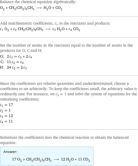 Balance the chemical equation algebraically: O_2 + CH_3(CH_2)_9CH_3 ⟶ H_2O + CO_2 Add stoichiometric coefficients, c_i, to the reactants and products: c_1 O_2 + c_2 CH_3(CH_2)_9CH_3 ⟶ c_3 H_2O + c_4 CO_2 Set the number of atoms in the reactants equal to the number of atoms in the products for O, C and H: O: | 2 c_1 = c_3 + 2 c_4 C: | 11 c_2 = c_4 H: | 24 c_2 = 2 c_3 Since the coefficients are relative quantities and underdetermined, choose a coefficient to set arbitrarily. To keep the coefficients small, the arbitrary value is ordinarily one. For instance, set c_2 = 1 and solve the system of equations for the remaining coefficients: c_1 = 17 c_2 = 1 c_3 = 12 c_4 = 11 Substitute the coefficients into the chemical reaction to obtain the balanced equation: Answer: |   | 17 O_2 + CH_3(CH_2)_9CH_3 ⟶ 12 H_2O + 11 CO_2