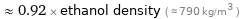  ≈ 0.92 × ethanol density ( ≈ 790 kg/m^3 )