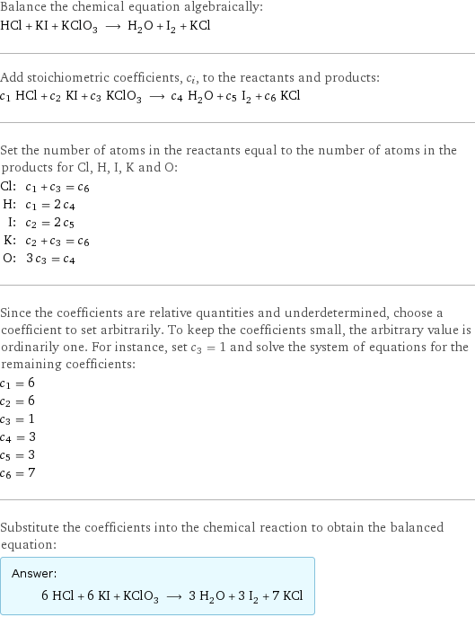 Balance the chemical equation algebraically: HCl + KI + KClO_3 ⟶ H_2O + I_2 + KCl Add stoichiometric coefficients, c_i, to the reactants and products: c_1 HCl + c_2 KI + c_3 KClO_3 ⟶ c_4 H_2O + c_5 I_2 + c_6 KCl Set the number of atoms in the reactants equal to the number of atoms in the products for Cl, H, I, K and O: Cl: | c_1 + c_3 = c_6 H: | c_1 = 2 c_4 I: | c_2 = 2 c_5 K: | c_2 + c_3 = c_6 O: | 3 c_3 = c_4 Since the coefficients are relative quantities and underdetermined, choose a coefficient to set arbitrarily. To keep the coefficients small, the arbitrary value is ordinarily one. For instance, set c_3 = 1 and solve the system of equations for the remaining coefficients: c_1 = 6 c_2 = 6 c_3 = 1 c_4 = 3 c_5 = 3 c_6 = 7 Substitute the coefficients into the chemical reaction to obtain the balanced equation: Answer: |   | 6 HCl + 6 KI + KClO_3 ⟶ 3 H_2O + 3 I_2 + 7 KCl