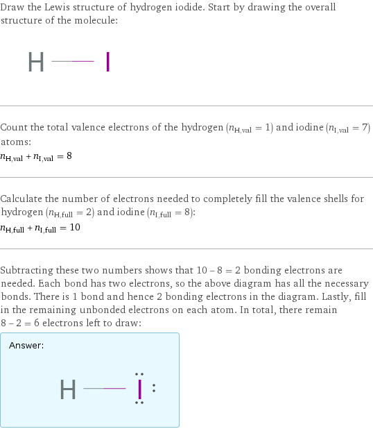 Draw the Lewis structure of hydrogen iodide. Start by drawing the overall structure of the molecule:  Count the total valence electrons of the hydrogen (n_H, val = 1) and iodine (n_I, val = 7) atoms: n_H, val + n_I, val = 8 Calculate the number of electrons needed to completely fill the valence shells for hydrogen (n_H, full = 2) and iodine (n_I, full = 8): n_H, full + n_I, full = 10 Subtracting these two numbers shows that 10 - 8 = 2 bonding electrons are needed. Each bond has two electrons, so the above diagram has all the necessary bonds. There is 1 bond and hence 2 bonding electrons in the diagram. Lastly, fill in the remaining unbonded electrons on each atom. In total, there remain 8 - 2 = 6 electrons left to draw: Answer: |   | 